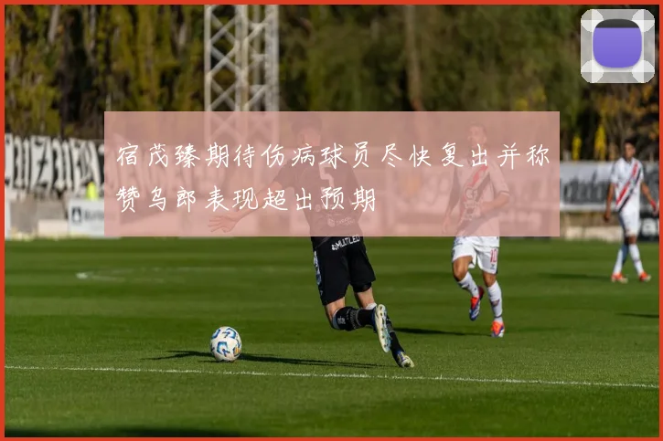 宿茂臻期待伤病球员尽快复出并称赞乌郎表现超出预期